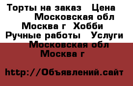 Торты на заказ › Цена ­ 1 000 - Московская обл., Москва г. Хобби. Ручные работы » Услуги   . Московская обл.,Москва г.